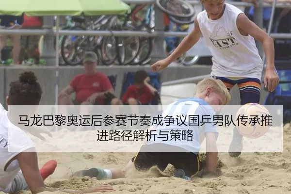 马龙巴黎奥运后参赛节奏成争议国乒男队传承推进路径解析与策略
